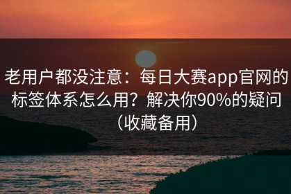 老用户都没注意：每日大赛app官网的标签体系怎么用？解决你90%的疑问（收藏备用）