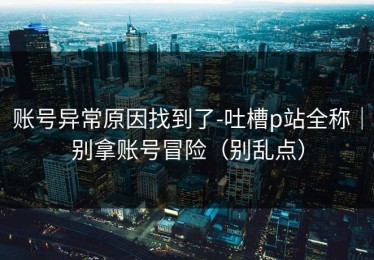 账号异常原因找到了-吐槽p站全称｜别拿账号冒险（别乱点）