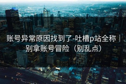 账号异常原因找到了-吐槽p站全称｜别拿账号冒险（别乱点）