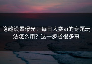 隐藏设置曝光：每日大赛ai的专题玩法怎么用？这一步省很多事