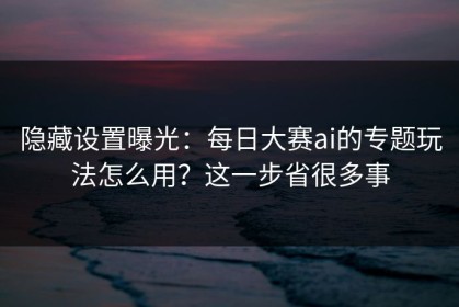 隐藏设置曝光：每日大赛ai的专题玩法怎么用？这一步省很多事