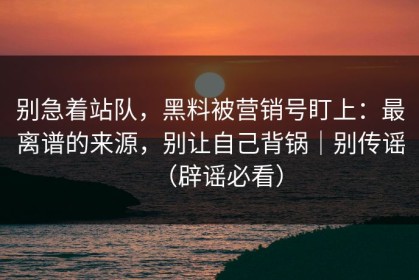 别急着站队，黑料被营销号盯上：最离谱的来源，别让自己背锅｜别传谣（辟谣必看）
