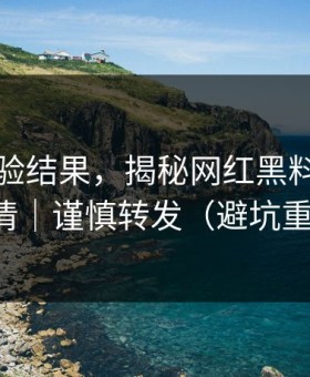 实测核验结果，揭秘网红黑料，一篇讲清｜谨慎转发（避坑重点）