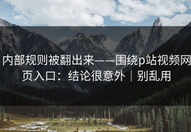 内部规则被翻出来——围绕p站视频网页入口：结论很意外｜别乱用