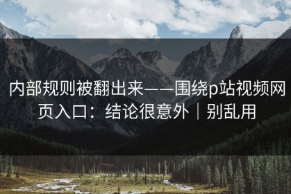 内部规则被翻出来——围绕p站视频网页入口：结论很意外｜别乱用