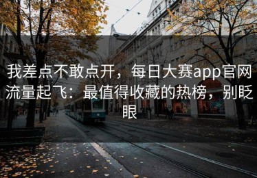 我差点不敢点开，每日大赛app官网流量起飞：最值得收藏的热榜，别眨眼