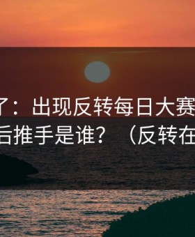 实锤来了：出现反转每日大赛被限流？，幕后推手是谁？（反转在后面）