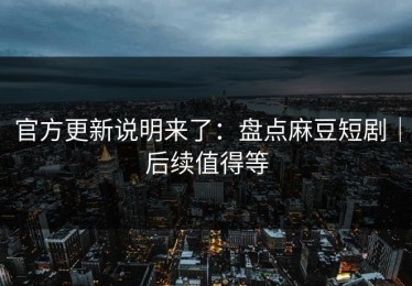官方更新说明来了：盘点麻豆短剧｜后续值得等