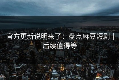 官方更新说明来了：盘点麻豆短剧｜后续值得等