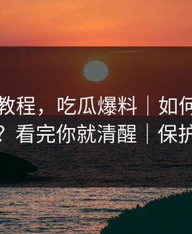 收藏级教程，吃瓜爆料｜如何看截图真伪？看完你就清醒｜保护隐私