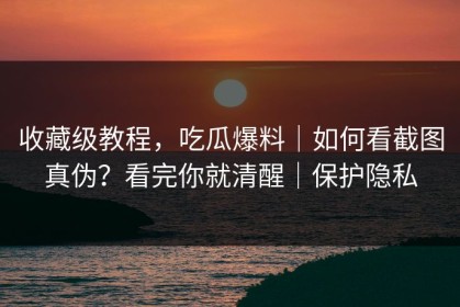 收藏级教程，吃瓜爆料｜如何看截图真伪？看完你就清醒｜保护隐私