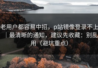 老用户都容易中招，p站镜像登录不上｜最清晰的通知，建议先收藏：别乱用（避坑重点）