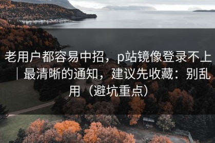 老用户都容易中招，p站镜像登录不上｜最清晰的通知，建议先收藏：别乱用（避坑重点）