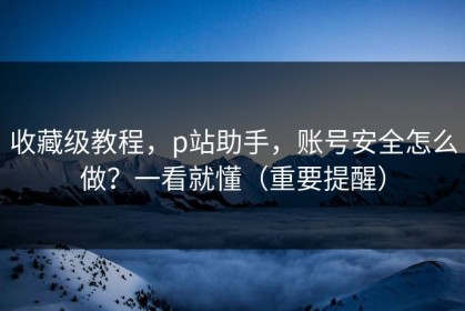 收藏级教程，p站助手，账号安全怎么做？一看就懂（重要提醒）