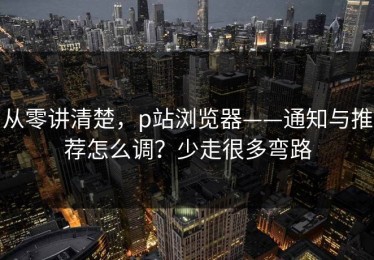 从零讲清楚，p站浏览器——通知与推荐怎么调？少走很多弯路
