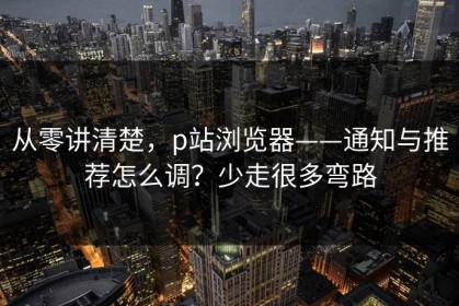 从零讲清楚，p站浏览器——通知与推荐怎么调？少走很多弯路