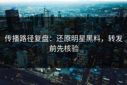 传播路径复盘：还原明星黑料，转发前先核验