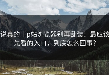 说真的｜p站浏览器别再乱装：最应该先看的入口，到底怎么回事？