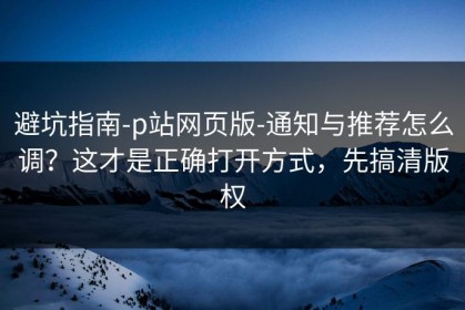避坑指南-p站网页版-通知与推荐怎么调？这才是正确打开方式，先搞清版权