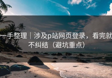 一手整理｜涉及p站网页登录，看完就不纠结（避坑重点）