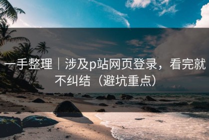 一手整理｜涉及p站网页登录，看完就不纠结（避坑重点）