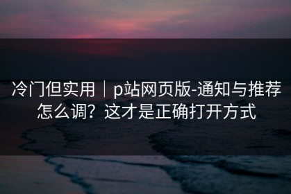 冷门但实用｜p站网页版-通知与推荐怎么调？这才是正确打开方式
