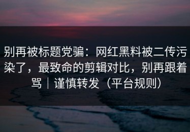 别再被标题党骗：网红黑料被二传污染了，最致命的剪辑对比，别再跟着骂｜谨慎转发（平台规则）