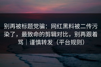 别再被标题党骗：网红黑料被二传污染了，最致命的剪辑对比，别再跟着骂｜谨慎转发（平台规则）