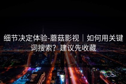 细节决定体验-蘑菇影视｜如何用关键词搜索？建议先收藏