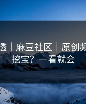 一篇讲透｜麻豆社区｜原创频道怎么挖宝？一看就会