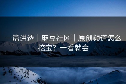 一篇讲透｜麻豆社区｜原创频道怎么挖宝？一看就会