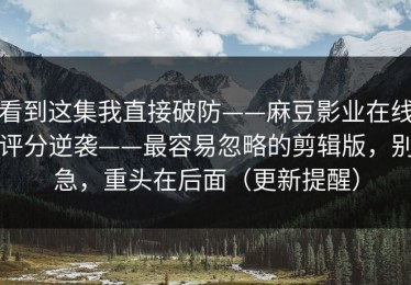 看到这集我直接破防——麻豆影业在线评分逆袭——最容易忽略的剪辑版，别急，重头在后面（更新提醒）