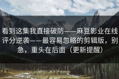 看到这集我直接破防——麻豆影业在线评分逆袭——最容易忽略的剪辑版，别急，重头在后面（更新提醒）