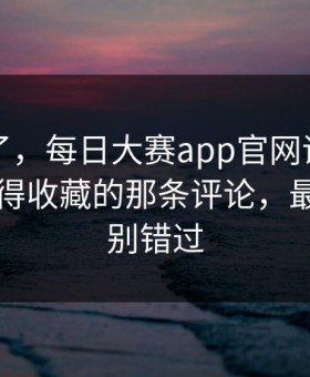 别再装了，每日大赛app官网评论翻了：最值得收藏的那条评论，最后一段别错过
