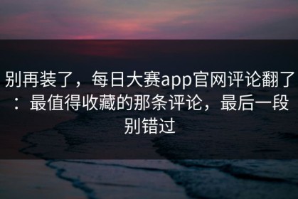 别再装了，每日大赛app官网评论翻了：最值得收藏的那条评论，最后一段别错过