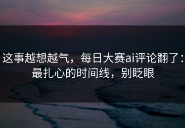 这事越想越气，每日大赛ai评论翻了：最扎心的时间线，别眨眼