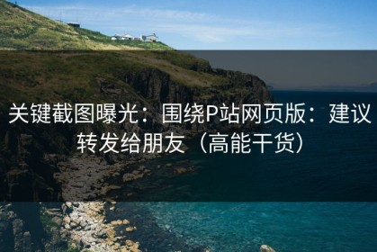 关键截图曝光：围绕P站网页版：建议转发给朋友（高能干货）