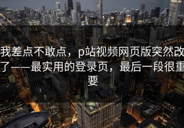 我差点不敢点，p站视频网页版突然改了——最实用的登录页，最后一段很重要