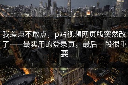 我差点不敢点，p站视频网页版突然改了——最实用的登录页，最后一段很重要