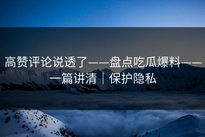 高赞评论说透了——盘点吃瓜爆料——一篇讲清｜保护隐私