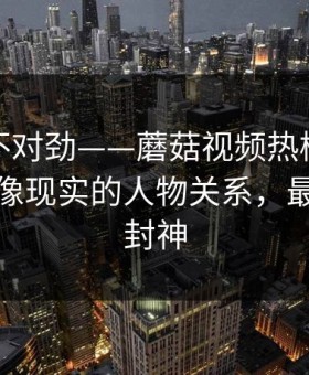 越看越不对劲——蘑菇视频热榜评分逆袭｜最像现实的人物关系，最后十秒封神