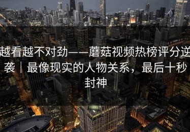 越看越不对劲——蘑菇视频热榜评分逆袭｜最像现实的人物关系，最后十秒封神