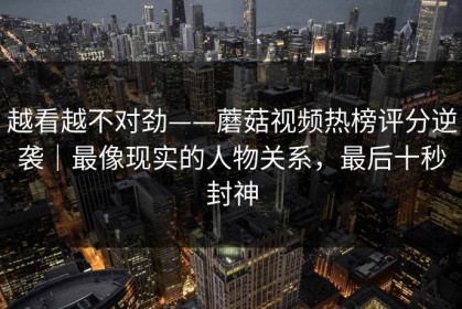 越看越不对劲——蘑菇视频热榜评分逆袭｜最像现实的人物关系，最后十秒封神