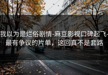 我以为是烂俗剧情-麻豆影视口碑起飞-最有争议的片单，这回真不是套路