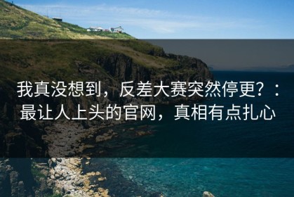 我真没想到，反差大赛突然停更？：最让人上头的官网，真相有点扎心