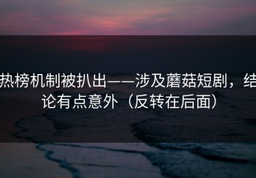热榜机制被扒出——涉及蘑菇短剧，结论有点意外（反转在后面）