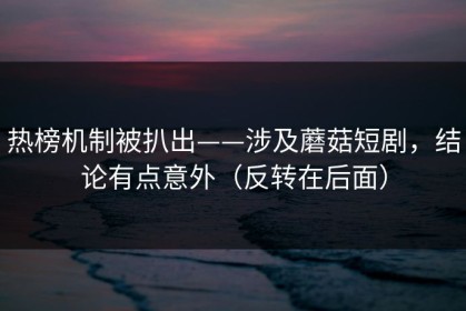 热榜机制被扒出——涉及蘑菇短剧，结论有点意外（反转在后面）