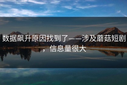 数据飙升原因找到了——涉及蘑菇短剧，信息量很大