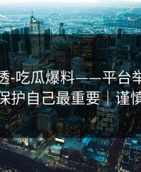一篇讲透-吃瓜爆料——平台举报怎么做？保护自己最重要｜谨慎转发