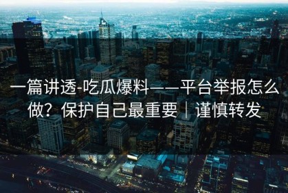 一篇讲透-吃瓜爆料——平台举报怎么做？保护自己最重要｜谨慎转发